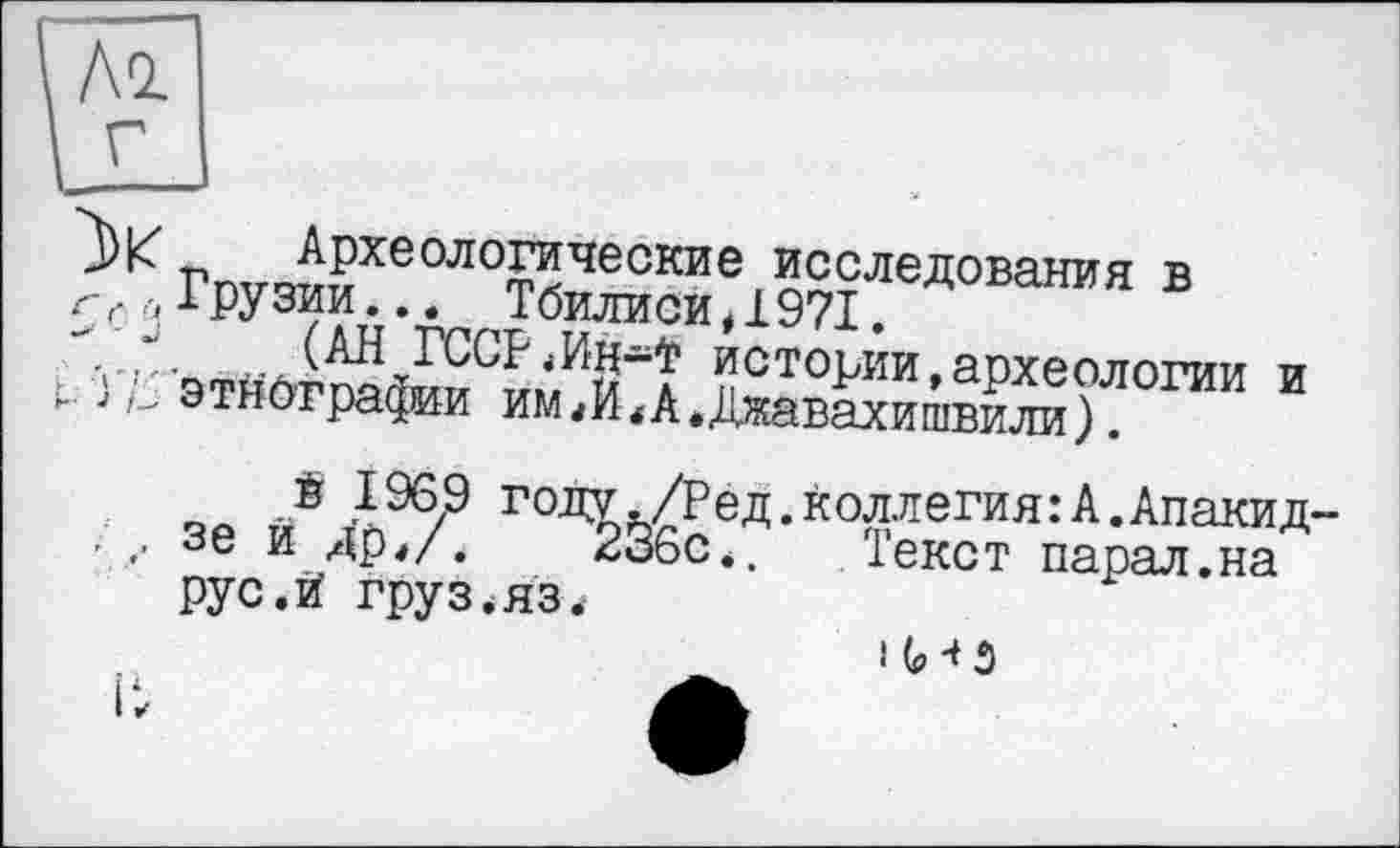 ﻿Ai
Археологические исследования в г,.,, Грузии... Тбилиси, 1971.
уистории,археологии и */_ этнографии имА.Джавахишвили).
® 1969 году./Ред.коллегия:А.Апакид . зе и Др*/.	236с., Текст парал.на
рус.и' груз.яз.